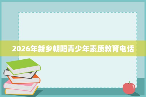 2026年新乡朝阳青少年素质教育电话 2026年新乡朝阳青少年素质教育电话