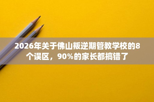 2026年关于佛山叛逆期管教学校的8个误区,90%的家长都搞错了 2026年关于佛山叛逆期管教学校的8个误区,90%的家长都搞错了