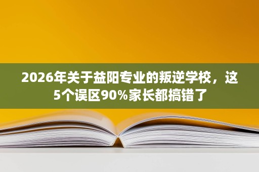 2026年关于益阳专业的叛逆学校,这5个误区90%家长都搞错了 2026年关于益阳专业的叛逆学校,这5个误区90%家长都搞错了