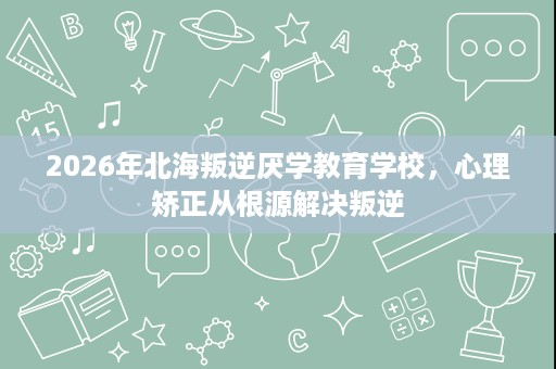 2026年北海叛逆厌学教育学校,心理矫正从根源解决叛逆 2026年北海叛逆厌学教育学校,心理矫正从根源解决叛逆