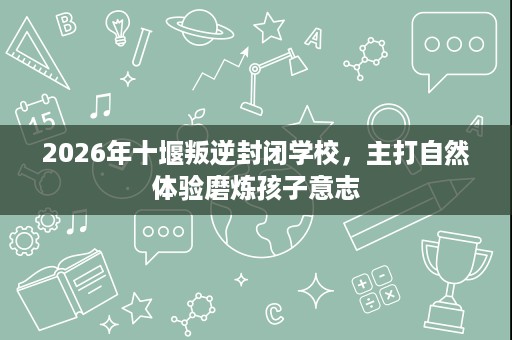 2026年十堰叛逆封闭学校，主打自然体验磨炼孩子意志
