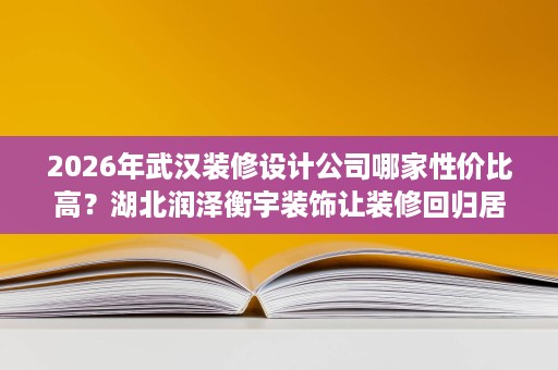 2026年武汉装修设计公司哪家性价比高？湖北润泽衡宇装饰让装修回归居住本质