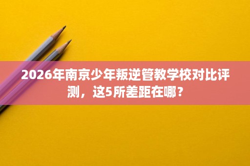 2026年南京少年叛逆管教学校对比评测,这5所差距在哪? 2026年南京少年叛逆管教学校对比评测,这5所差距在哪?