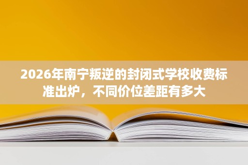 2026年南宁叛逆的封闭式学校收费标准出炉,不同价位差距有多大 2026年南宁叛逆的封闭式学校收费标准出炉,不同价位差距有多大