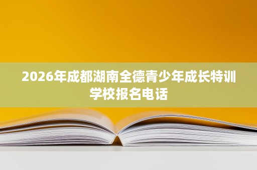 2026年成都湖南全德青少年成长特训学校报名电话 2026年成都湖南全德青少年成长特训学校报名电话