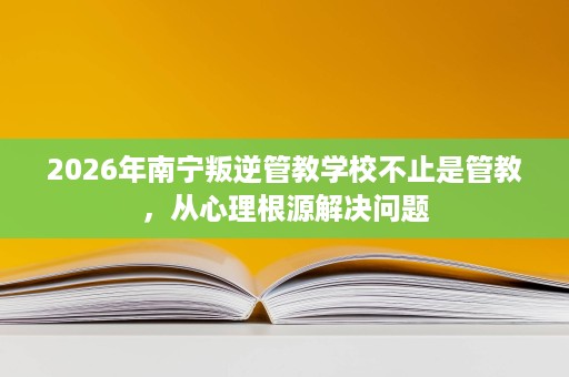 2026年南宁叛逆管教学校不止是管教,从心理根源解决问题 2026年南宁叛逆管教学校不止是管教,从心理根源解决问题