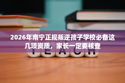 2026年南宁正规叛逆孩子学校必备这几项资质，家长一定要核查