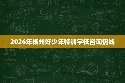2026年扬州好少年特训学校咨询热线 2026年扬州好少年特训学校咨询热线