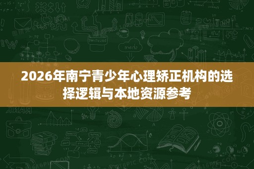 2026年南宁青少年心理矫正机构的选择逻辑与本地资源参考 2026年南宁青少年心理矫正机构的选择逻辑与本地资源参考