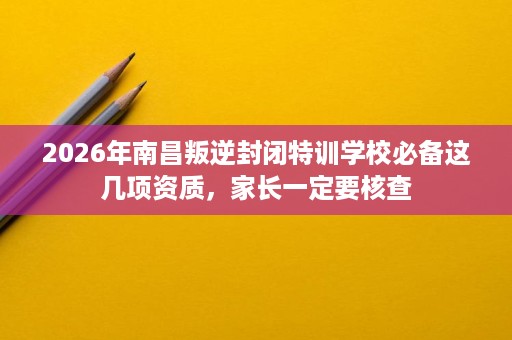 2026年南昌叛逆封闭特训学校必备这几项资质，家长一定要核查