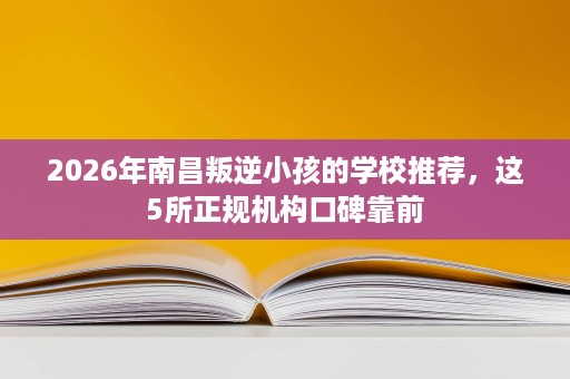 2026年南昌叛逆小孩的学校推荐，这5所正规机构口碑靠前