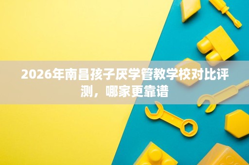 2026年南昌孩子厌学管教学校对比评测,哪家更靠谱 2026年南昌孩子厌学管教学校对比评测,哪家更靠谱
