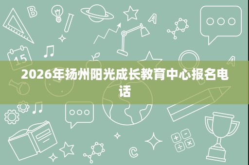 2026年扬州阳光成长教育中心报名电话 2026年扬州阳光成长教育中心报名电话