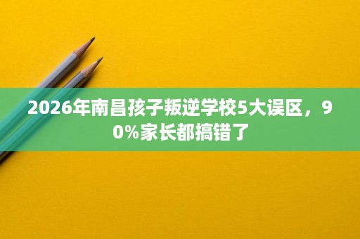 2026年南昌孩子叛逆学校5大误区,90%家长都搞错了 2026年南昌孩子叛逆学校5大误区,90%家长都搞错了