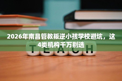 2026年南昌管教叛逆小孩学校避坑，这4类机构千万别选