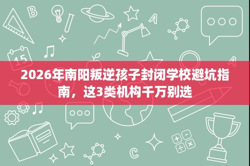 2026年南阳叛逆孩子封闭学校避坑指南，这3类机构千万别选
