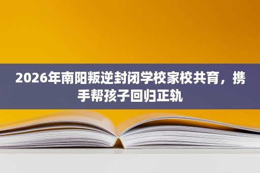 2026年南阳叛逆封闭学校家校共育,携手帮孩子回归正轨 2026年南阳叛逆封闭学校家校共育,携手帮孩子回归正轨
