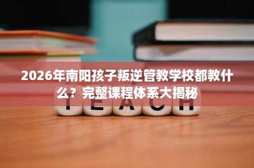 2026年南阳孩子叛逆管教学校都教什么?完整课程体系大揭秘 2026年南阳孩子叛逆管教学校都教什么?完整课程体系大揭秘