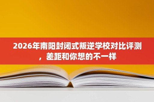 2026年南阳封闭式叛逆学校对比评测,差距和你想的不一样 2026年南阳封闭式叛逆学校对比评测,差距和你想的不一样