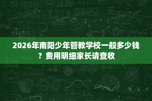 2026年南阳少年管教学校一般多少钱?费用明细家长请查收 2026年南阳少年管教学校一般多少钱?费用明细家长请查收