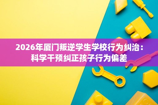 2026年厦门叛逆学生学校行为纠治:科学干预纠正孩子行为偏差 2026年厦门叛逆学生学校行为纠治:科学干预纠正孩子行为偏差