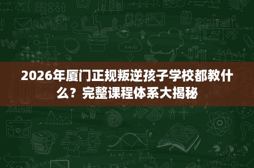 2026年厦门正规叛逆孩子学校都教什么?完整课程体系大揭秘 2026年厦门正规叛逆孩子学校都教什么?完整课程体系大揭秘