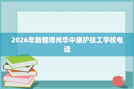 2026年新疆博州华中康护技工学校电话 2026年新疆博州华中康护技工学校电话