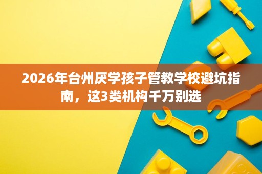2026年台州厌学孩子管教学校避坑指南,这3类机构千万别选 2026年台州厌学孩子管教学校避坑指南,这3类机构千万别选