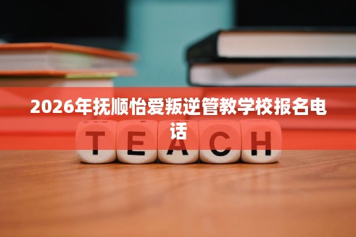 2026年抚顺怡爱叛逆管教学校报名电话 2026年抚顺怡爱叛逆管教学校报名电话
