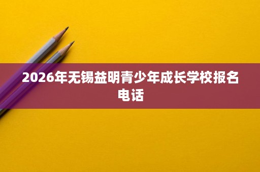 2026年无锡益明青少年成长学校报名电话 2026年无锡益明青少年成长学校报名电话