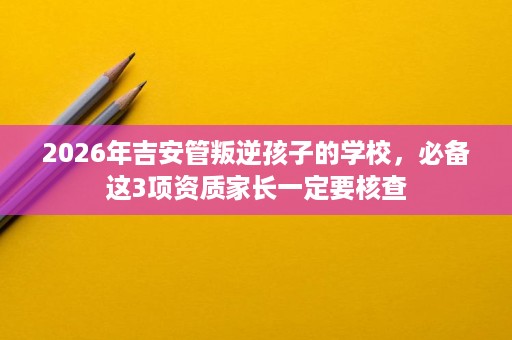 2026年吉安管叛逆孩子的学校,必备这3项资质家长一定要核查 2026年吉安管叛逆孩子的学校,必备这3项资质家长一定要核查