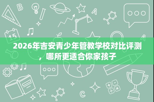 2026年吉安青少年管教学校对比评测，哪所更适合你家孩子