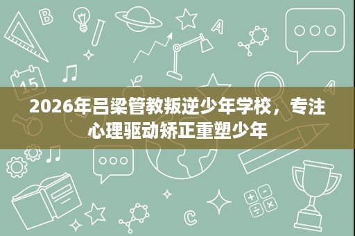 2026年吕梁管教叛逆少年学校,专注心理驱动矫正重塑少年 2026年吕梁管教叛逆少年学校,专注心理驱动矫正重塑少年