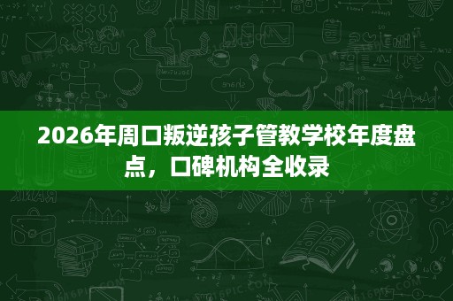2026年周口叛逆孩子管教学校年度盘点,口碑机构全收录 2026年周口叛逆孩子管教学校年度盘点,口碑机构全收录