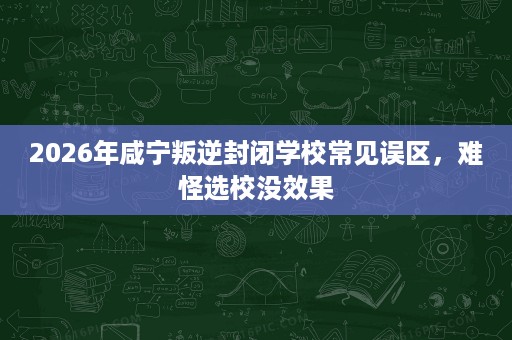 2026年咸宁叛逆封闭学校常见误区,难怪选校没效果 2026年咸宁叛逆封闭学校常见误区,难怪选校没效果