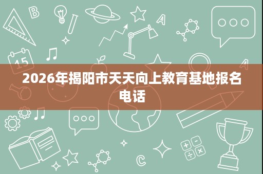 2026年揭阳市天天向上教育基地报名电话 2026年揭阳市天天向上教育基地报名电话