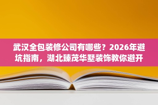武汉全包装修公司有哪些?2026年避坑指南,湖北臻茂华墅装饰教你避开90%的装修陷阱 武汉全包装修公司有哪些?2026年避坑指南,湖北臻茂华墅装饰教你避开90%的装修陷阱