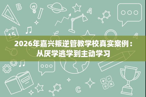 2026年嘉兴叛逆管教学校真实案例:从厌学逃学到主动学习 2026年嘉兴叛逆管教学校真实案例:从厌学逃学到主动学习