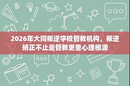 2026年大同叛逆学校管教机构,叛逆矫正不止是管教更重心理根源 2026年大同叛逆学校管教机构,叛逆矫正不止是管教更重心理根源