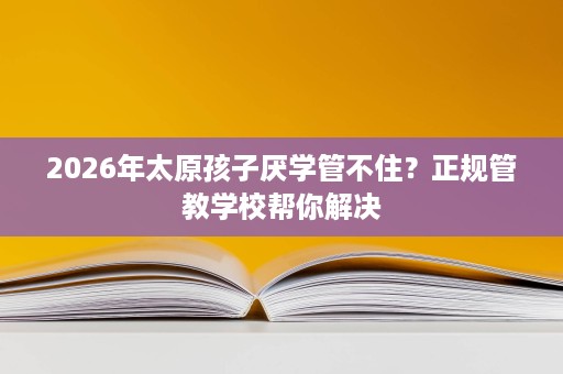 2026年太原孩子厌学管不住?正规管教学校帮你解决 2026年太原孩子厌学管不住?正规管教学校帮你解决