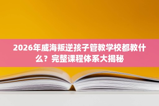 2026年威海叛逆孩子管教学校都教什么？完整课程体系大揭秘