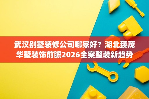 武汉别墅装修公司哪家好?湖北臻茂华墅装饰前瞻2026全案整装新趋势 武汉别墅装修公司哪家好?湖北臻茂华墅装饰前瞻2026全案整装新趋势
