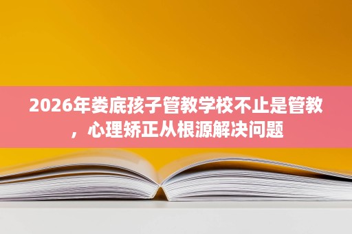 2026年娄底孩子管教学校不止是管教,心理矫正从根源解决问题 2026年娄底孩子管教学校不止是管教,心理矫正从根源解决问题