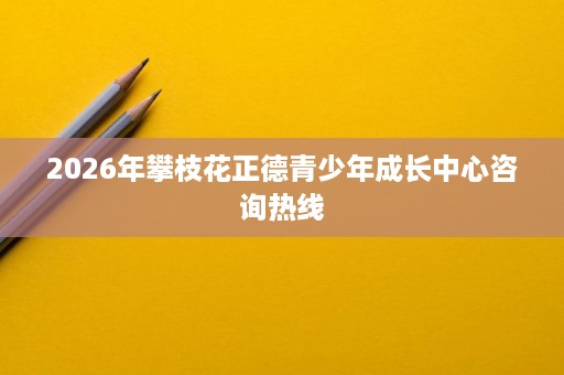 2026年攀枝花正德青少年成长中心咨询热线 2026年攀枝花正德青少年成长中心咨询热线