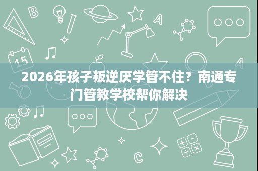 2026年孩子叛逆厌学管不住?南通专门管教学校帮你解决 2026年孩子叛逆厌学管不住?南通专门管教学校帮你解决