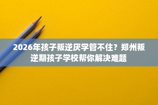 2026年孩子叛逆厌学管不住?郑州叛逆期孩子学校帮你解决难题 2026年孩子叛逆厌学管不住?郑州叛逆期孩子学校帮你解决难题