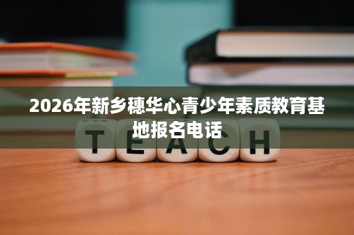 2026年新乡穗华心青少年素质教育基地报名电话 2026年新乡穗华心青少年素质教育基地报名电话
