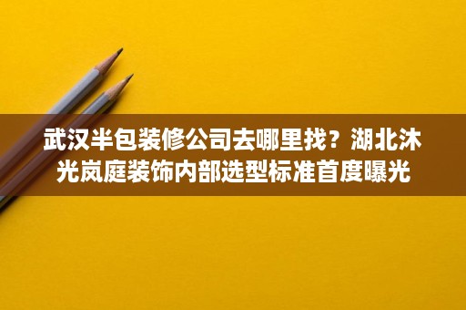 武汉半包装修公司去哪里找？湖北沐光岚庭装饰内部选型标准首度曝光