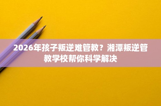 2026年孩子叛逆难管教？湘潭叛逆管教学校帮你科学解决