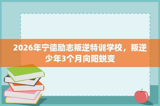 2026年宁德励志叛逆特训学校，叛逆少年3个月向阳蜕变